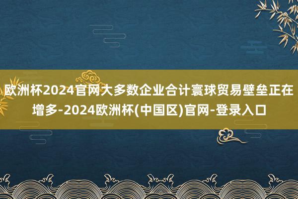 欧洲杯2024官网大多数企业合计寰球贸易壁垒正在增多-2024欧洲杯(中国区)官网-登录入口