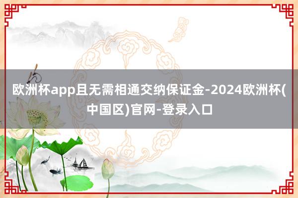 欧洲杯app且无需相通交纳保证金-2024欧洲杯(中国区)官网-登录入口