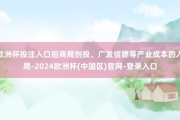 欧洲杯投注入口招商局创投、广发信德等产业成本的入局-2024欧洲杯(中国区)官网-登录入口