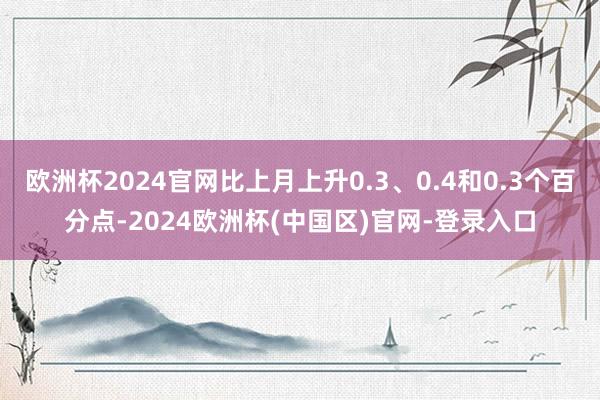 欧洲杯2024官网比上月上升0.3、0.4和0.3个百分点-2024欧洲杯(中国区)官网-登录入口
