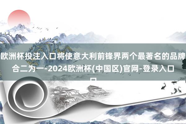 欧洲杯投注入口将使意大利前锋界两个最著名的品牌合二为一-2024欧洲杯(中国区)官网-登录入口