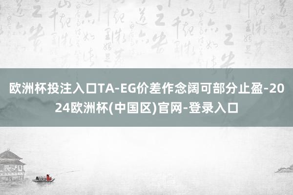欧洲杯投注入口TA-EG价差作念阔可部分止盈-2024欧洲杯(中国区)官网-登录入口