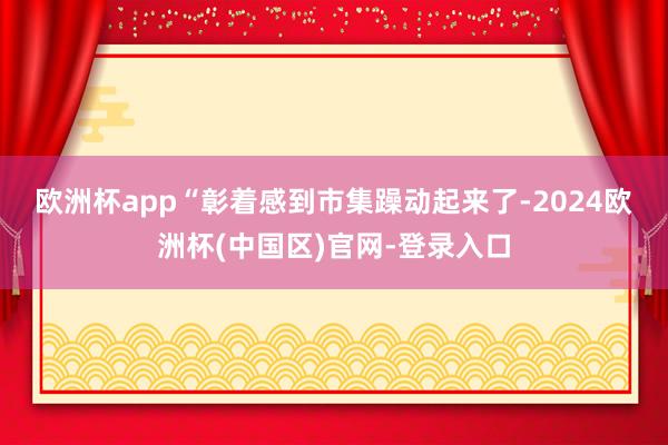 欧洲杯app　　“彰着感到市集躁动起来了-2024欧洲杯(中国区)官网-登录入口