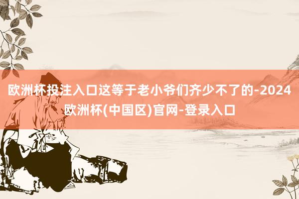欧洲杯投注入口这等于老小爷们齐少不了的-2024欧洲杯(中国区)官网-登录入口