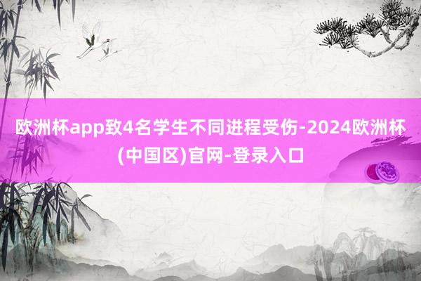 欧洲杯app致4名学生不同进程受伤-2024欧洲杯(中国区)官网-登录入口