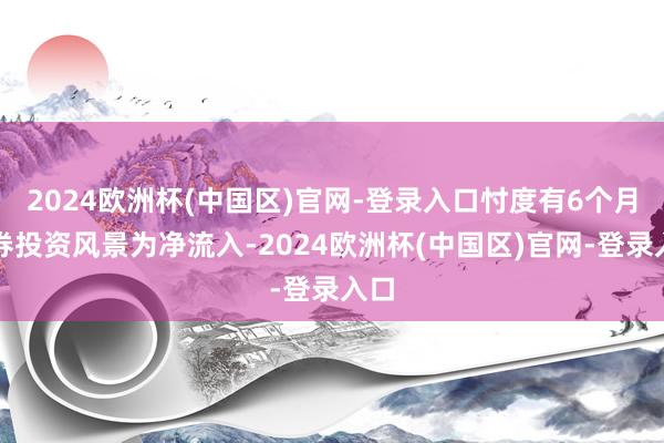 2024欧洲杯(中国区)官网-登录入口忖度有6个月证券投资风景为净流入-2024欧洲杯(中国区)官网-登录入口