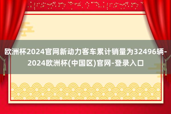 欧洲杯2024官网新动力客车累计销量为32496辆-2024欧洲杯(中国区)官网-登录入口