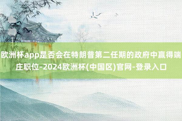 欧洲杯app是否会在特朗普第二任期的政府中赢得端庄职位-2024欧洲杯(中国区)官网-登录入口