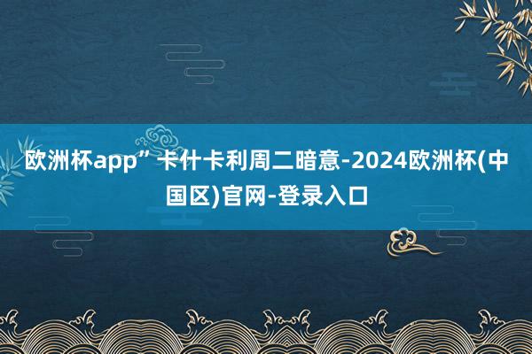 欧洲杯app”　　卡什卡利周二暗意-2024欧洲杯(中国区)官网-登录入口