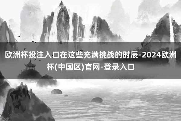 欧洲杯投注入口在这些充满挑战的时辰-2024欧洲杯(中国区)官网-登录入口