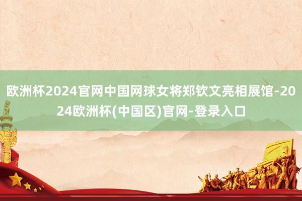 欧洲杯2024官网中国网球女将郑钦文亮相展馆-2024欧洲杯(中国区)官网-登录入口