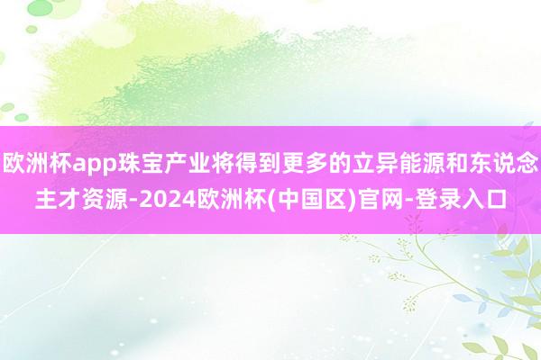 欧洲杯app珠宝产业将得到更多的立异能源和东说念主才资源-2024欧洲杯(中国区)官网-登录入口