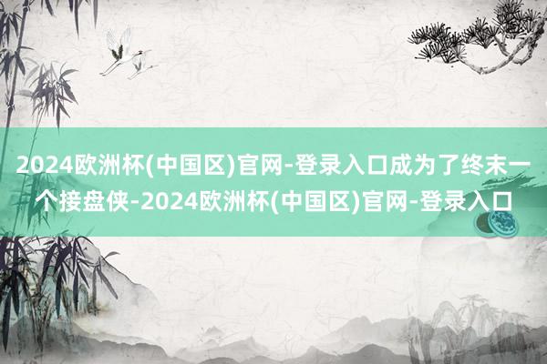 2024欧洲杯(中国区)官网-登录入口成为了终末一个接盘侠-2024欧洲杯(中国区)官网-登录入口