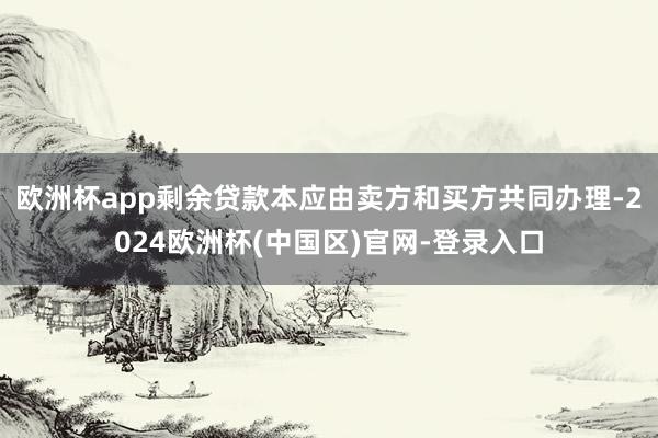 欧洲杯app剩余贷款本应由卖方和买方共同办理-2024欧洲杯(中国区)官网-登录入口