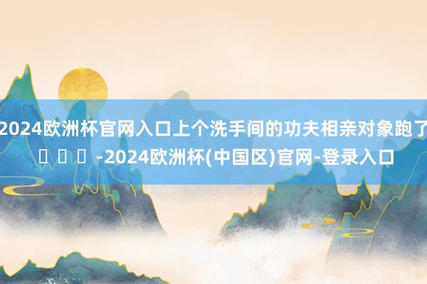 2024欧洲杯官网入口上个洗手间的功夫相亲对象跑了 ​​​-2024欧洲杯(中国区)官网-登录入口