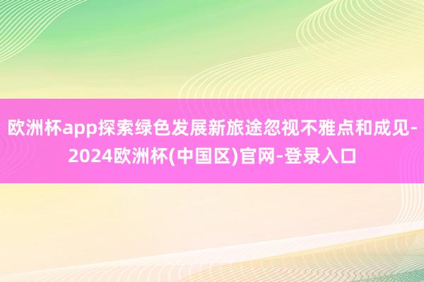 欧洲杯app探索绿色发展新旅途忽视不雅点和成见-2024欧洲杯(中国区)官网-登录入口