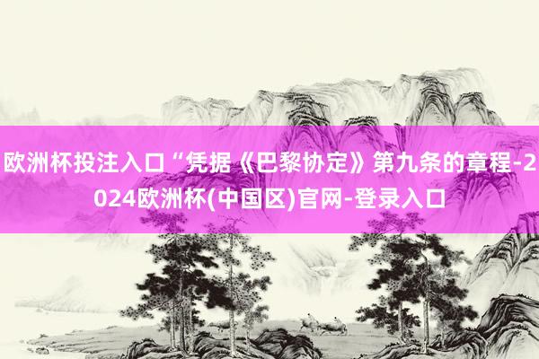欧洲杯投注入口“凭据《巴黎协定》第九条的章程-2024欧洲杯(中国区)官网-登录入口