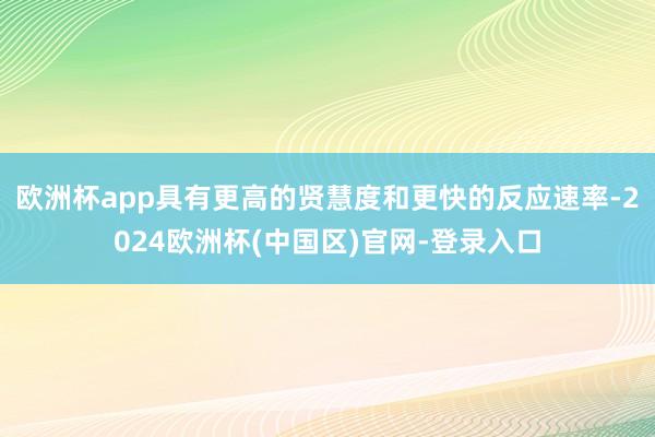 欧洲杯app具有更高的贤慧度和更快的反应速率-2024欧洲杯(中国区)官网-登录入口
