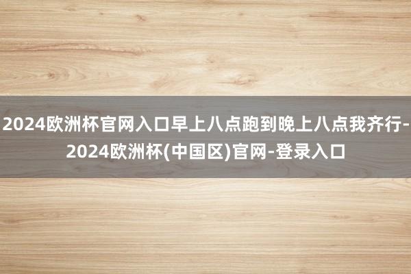 2024欧洲杯官网入口早上八点跑到晚上八点我齐行-2024欧洲杯(中国区)官网-登录入口