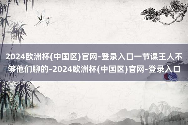 2024欧洲杯(中国区)官网-登录入口一节课王人不够他们聊的-2024欧洲杯(中国区)官网-登录入口