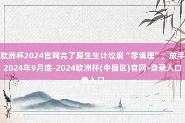 欧洲杯2024官网完了原生生计垃圾“零填埋”；放手2024年9月底-2024欧洲杯(中国区)官网-登录入口