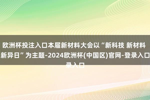 欧洲杯投注入口本届新材料大会以“新科技 新材料 新异日”为主题-2024欧洲杯(中国区)官网-登录入口