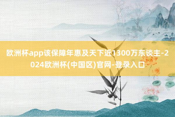 欧洲杯app该保障年惠及天下近1300万东谈主-2024欧洲杯(中国区)官网-登录入口