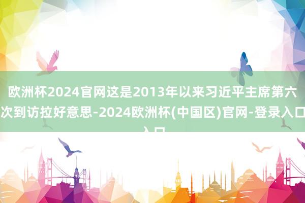 欧洲杯2024官网这是2013年以来习近平主席第六次到访拉好意思-2024欧洲杯(中国区)官网-登录入口
