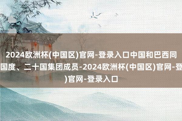 2024欧洲杯(中国区)官网-登录入口中国和巴西同为金砖国度、二十国集团成员-2024欧洲杯(中国区)官网-登录入口