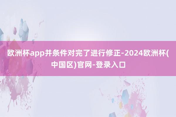 欧洲杯app并条件对完了进行修正-2024欧洲杯(中国区)官网-登录入口