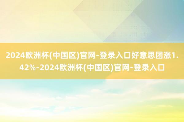 2024欧洲杯(中国区)官网-登录入口好意思团涨1.42%-2024欧洲杯(中国区)官网-登录入口