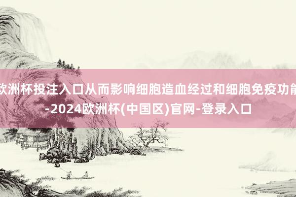 欧洲杯投注入口从而影响细胞造血经过和细胞免疫功能-2024欧洲杯(中国区)官网-登录入口