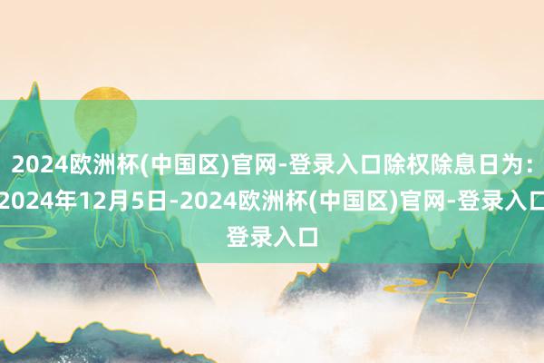 2024欧洲杯(中国区)官网-登录入口除权除息日为：2024年12月5日-2024欧洲杯(中国区)官网-登录入口