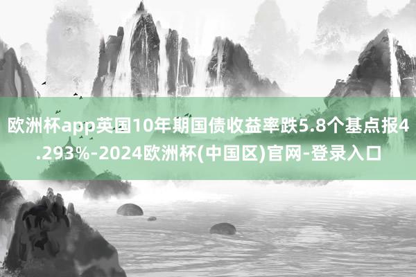 欧洲杯app英国10年期国债收益率跌5.8个基点报4.293%-2024欧洲杯(中国区)官网-登录入口