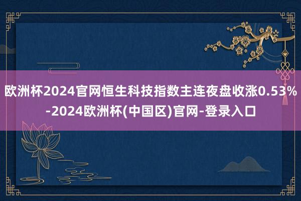 欧洲杯2024官网恒生科技指数主连夜盘收涨0.53%-2024欧洲杯(中国区)官网-登录入口