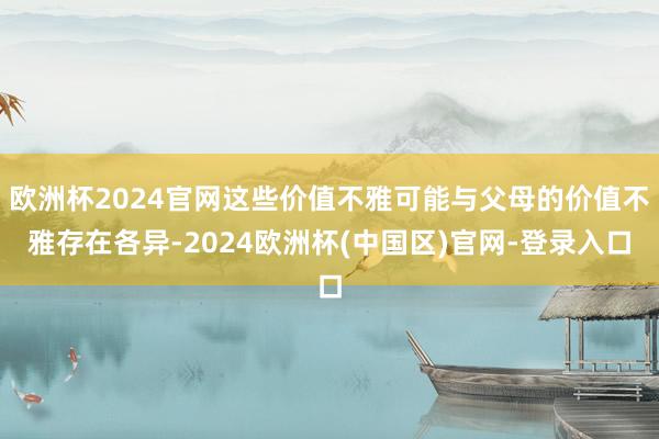 欧洲杯2024官网这些价值不雅可能与父母的价值不雅存在各异-2024欧洲杯(中国区)官网-登录入口