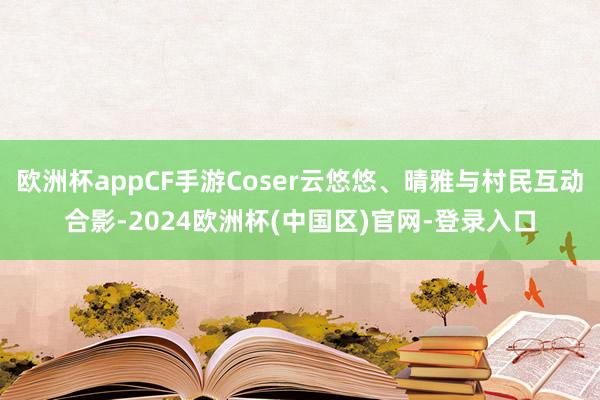 欧洲杯appCF手游Coser云悠悠、晴雅与村民互动合影-2024欧洲杯(中国区)官网-登录入口