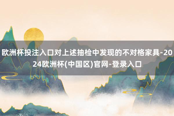 欧洲杯投注入口对上述抽检中发现的不对格家具-2024欧洲杯(中国区)官网-登录入口