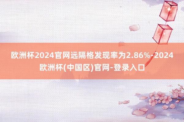 欧洲杯2024官网远隔格发现率为2.86%-2024欧洲杯(中国区)官网-登录入口