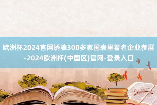 欧洲杯2024官网诱骗300多家国表里着名企业参展-2024欧洲杯(中国区)官网-登录入口