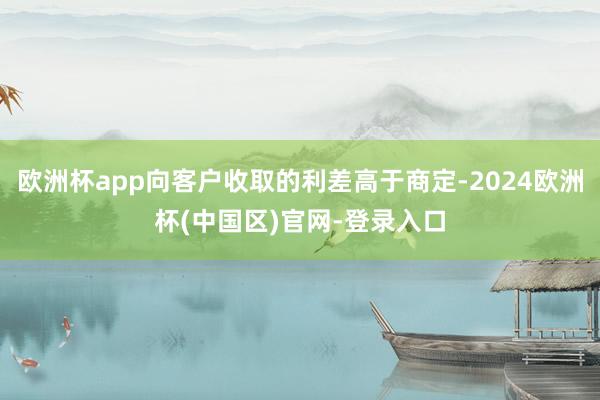 欧洲杯app向客户收取的利差高于商定-2024欧洲杯(中国区)官网-登录入口