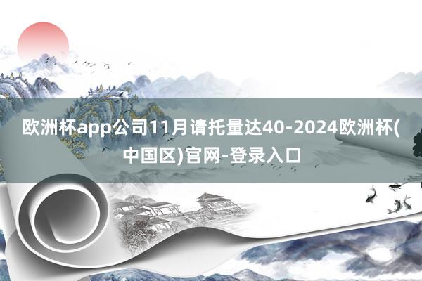 欧洲杯app公司11月请托量达40-2024欧洲杯(中国区)官网-登录入口
