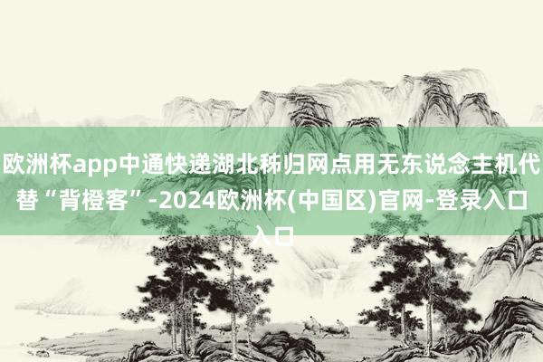 欧洲杯app中通快递湖北秭归网点用无东说念主机代替“背橙客”-2024欧洲杯(中国区)官网-登录入口