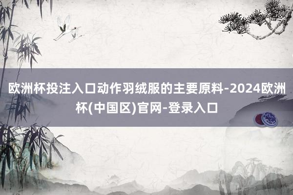 欧洲杯投注入口动作羽绒服的主要原料-2024欧洲杯(中国区)官网-登录入口