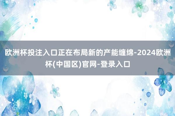 欧洲杯投注入口正在布局新的产能缠绵-2024欧洲杯(中国区)官网-登录入口