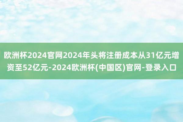 欧洲杯2024官网2024年头将注册成本从31亿元增资至52亿元-2024欧洲杯(中国区)官网-登录入口