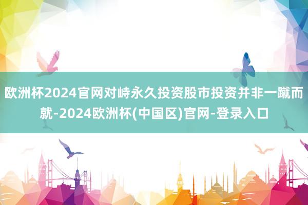 欧洲杯2024官网对峙永久投资股市投资并非一蹴而就-2024欧洲杯(中国区)官网-登录入口