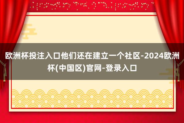 欧洲杯投注入口他们还在建立一个社区-2024欧洲杯(中国区)官网-登录入口