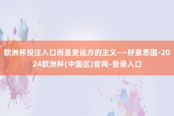 欧洲杯投注入口而是更远方的主义——好意思国-2024欧洲杯(中国区)官网-登录入口