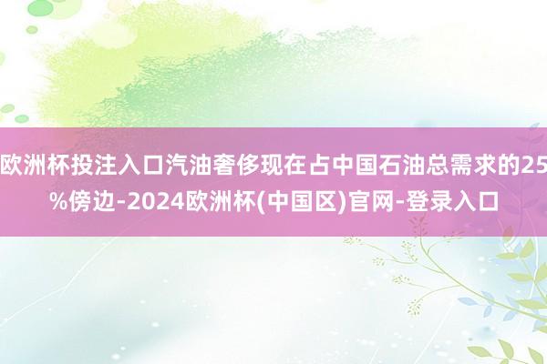 欧洲杯投注入口汽油奢侈现在占中国石油总需求的25%傍边-2024欧洲杯(中国区)官网-登录入口